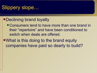 Slippery slope…

 Declining   brand loyalty
   Consumers   tend to have more than one brand in
   their “repertoire” and have been conditioned to
   switch when deals are offered.
 What
     is this doing to the brand equity
 companies have paid so dearly to build?
 