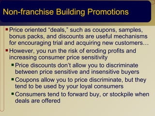 Non-franchise Building Promotions
 Price  oriented “deals,” such as coupons, samples,
  bonus packs, and discounts are useful mechanisms
  for encouraging trial and acquiring new customers…
 However, you run the risk of eroding profits and
  increasing consumer price sensitivity
    Price discounts don’t allow you to discriminate
     between price sensitive and insensitive buyers
    Coupons allow you to price discriminate, but they
     tend to be used by your loyal consumers
    Consumers tend to forward buy, or stockpile when
     deals are offered
 