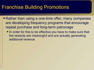 Franchise Building Promotions

 Ratherthan using a one-time offer, many companies
 are developing frequency programs that encourage
 repeat purchase and long-term patronage
     In order for this to be effective you have to make sure that
      the rewards are meaningful and are actually generating
      additional revenue
 
