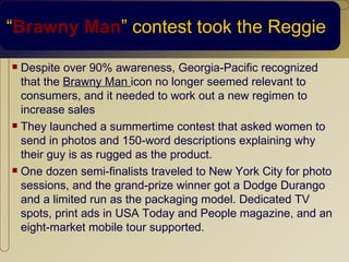 “Brawny Man” contest took the Reggie
 Despite over 90% awareness, Georgia-Pacific recognized
  that the Brawny Man icon no longer seemed relevant to
  consumers, and it needed to work out a new regimen to
  increase sales
 They launched a summertime contest that asked women to

  send in photos and 150-word descriptions explaining why
  their guy is as rugged as the product.
 One dozen semi-finalists traveled to New York City for photo

  sessions, and the grand-prize winner got a Dodge Durango
  and a limited run as the packaging model. Dedicated TV
  spots, print ads in USA Today and People magazine, and an
  eight-market mobile tour supported.
 