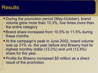 Results
 During  the promotion period (May-October), brand
  volume grew more than 12.3%, five times more than
  the entire category
 Brand share increased from 10.5% to 11.5% during
  these months
 At the campaign's peak in June 2002, brand volume
  was up 31% vs. the year before and Brawny had its
  highest monthly dollar (13.2%) and unit (12.8%)
  share for the year.
 Profits for Brawny increased $5 million as a direct
  result of the promotion.
 