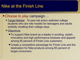 Nike at the Finish Line

 Choose    to play campaign…
   Target Market: 19 year-old action addicted college
    students who are role models for teenagers and adults
    wistfully recalling their college days.
   Objectives:

      To support Nike brand as a leader in exciting, stylish,
       innovative and high performance footwear and apparel
       among 65 percent of Finish Line customers.
      Create a competitive advantage for Finish Line and the
       destination for Nike products among 85 percent of
       target consumers.
 