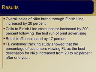 Results

 Overall  sales of Nike brand through Finish Line
  increased by 20 percent
 Calls to Finish Line store locator increased by 200

  percent following the first run of print advertising
 Retail traffic increased by 17 percent

 FL customer tracking study showed that the

  percentage of customers viewing FL as the best
  destination for Nike increased from 20 to 62 percent
  after one year.
 