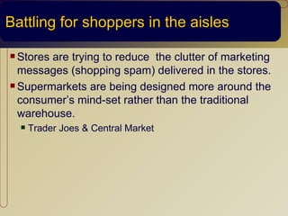 Battling for shoppers in the aisles

 Storesare trying to reduce the clutter of marketing
  messages (shopping spam) delivered in the stores.
 Supermarkets are being designed more around the

  consumer’s mind-set rather than the traditional
  warehouse.
     Trader Joes & Central Market
 