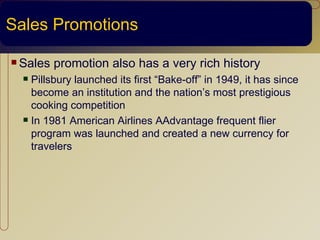 Sales Promotions

 Sales   promotion also has a very rich history
   Pillsbury launched its first “Bake-off” in 1949, it has since
    become an institution and the nation’s most prestigious
    cooking competition
   In 1981 American Airlines AAdvantage frequent flier

    program was launched and created a new currency for
    travelers
 
