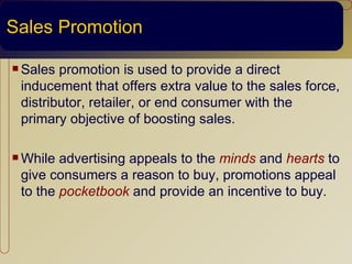 Sales Promotion

 Sales promotion is used to provide a direct
 inducement that offers extra value to the sales force,
 distributor, retailer, or end consumer with the
 primary objective of boosting sales.

 While advertising appeals to the minds and hearts to
 give consumers a reason to buy, promotions appeal
 to the pocketbook and provide an incentive to buy.
 