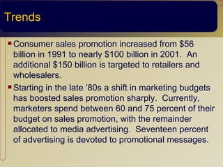 Trends

 Consumer     sales promotion increased from $56
  billion in 1991 to nearly $100 billion in 2001. An
  additional $150 billion is targeted to retailers and
  wholesalers.
 Starting in the late ’80s a shift in marketing budgets

  has boosted sales promotion sharply. Currently,
  marketers spend between 60 and 75 percent of their
  budget on sales promotion, with the remainder
  allocated to media advertising. Seventeen percent
  of advertising is devoted to promotional messages.
 