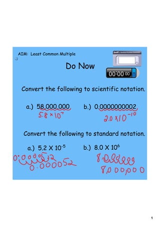 1
Do Now
AIM: Least Common Multiple
Convert the following to scientific notation.
a.) 58,000,000 b.) 0.0000000002
Convert the following to standard notation.
a.) 5.2 X 10-5
b.) 8.0 X 106
 