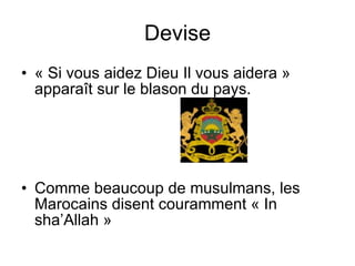 Devise « Si vous aidez Dieu Il vous aidera » apparaît sur le blason du pays.  Comme beaucoup de musulmans, les Marocains disent couramment « In sha’Allah » 