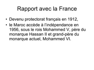 Rapport avec la France Devenu protectorat français en 1912, le Maroc accède à l’indépendance en 1956, sous le rois Mohammed V, père du monarque Hassan II et grand-père du monarque actuel, Mohammed VI. 