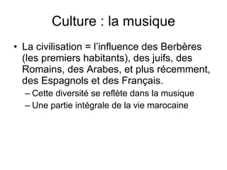 Culture : la musique La civilisation = l’influence des Berbères (les premiers habitants), des juifs, des Romains, des Arabes, et plus récemment, des Espagnols et des Français.  Cette diversité se reflète dans la musique Une partie intégrale de la vie marocaine  