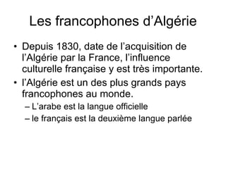 Les francophones d’Algérie Depuis 1830, date de l’acquisition de l’Algérie par la France, l’influence culturelle française y est très importante. l’Algérie est un des plus grands pays francophones au monde.  L’arabe est la langue officielle le français est la deuxième langue parlée 