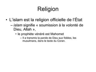 Religion L’islam est la religion officielle de l’État islam  signifie « soumission à la volonté de Dieu, Allah »,  le prophète vénéré est Mahomet Il a transmis la parole de Dieu aux fidèles, les musulmans, dans le texte du Coran. 