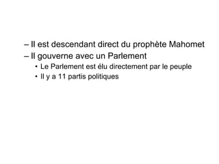 Il est descendant direct du prophète Mahomet Il gouverne avec un Parlement Le Parlement est élu directement par le peuple Il y a 11 partis politiques 