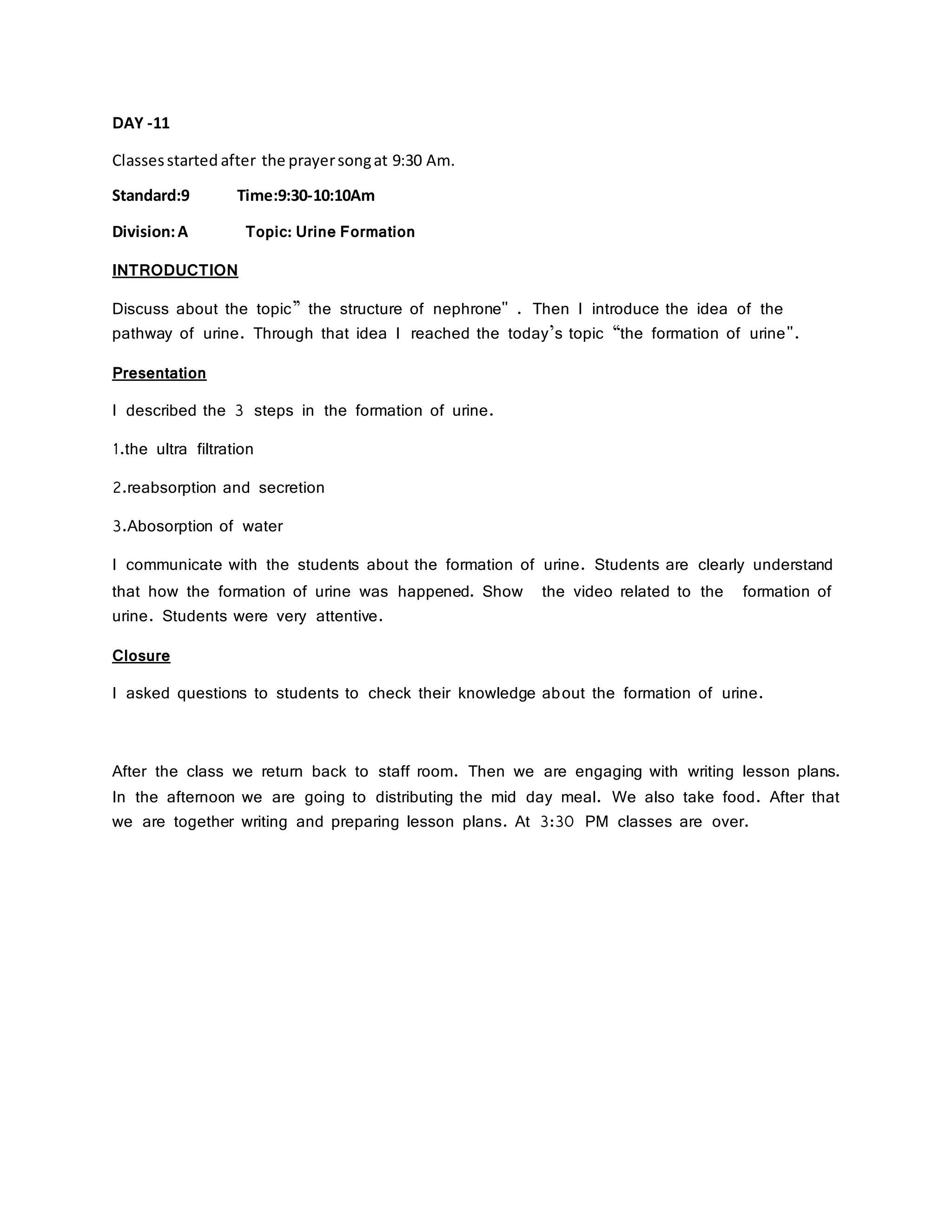DAY -11
Classesstarted after the prayersongat 9:30 Am.
Standard:9 Time:9:30-10:10Am
Division:A Topic: Urine Formation
INTRODUCTION
Discuss about the topic” the structure of nephrone" . Then I introduce the idea of the
pathway of urine. Through that idea I reached the today’s topic “the formation of urine".
Presentation
I described the 3 steps in the formation of urine.
1.the ultra filtration
2.reabsorption and secretion
3.Abosorption of water
I communicate with the students about the formation of urine. Students are clearly understand
that how the formation of urine was happened. Show the video related to the formation of
urine. Students were very attentive.
Closure
I asked questions to students to check their knowledge about the formation of urine.
After the class we return back to staff room. Then we are engaging with writing lesson plans.
In the afternoon we are going to distributing the mid day meal. We also take food. After that
we are together writing and preparing lesson plans. At 3:30 PM classes are over.
 