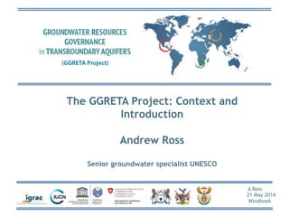 A Ross
21 May 2014
Windhoek
The GGRETA Project: Context and
Introduction
Andrew Ross
Senior groundwater specialist UNESCO
 