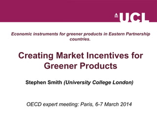 Economic instruments for greener products in Eastern Partnership
countries.
Creating Market Incentives for
Greener Products
Stephen Smith (University College London)
OECD expert meeting: Paris, 6-7 March 2014
 