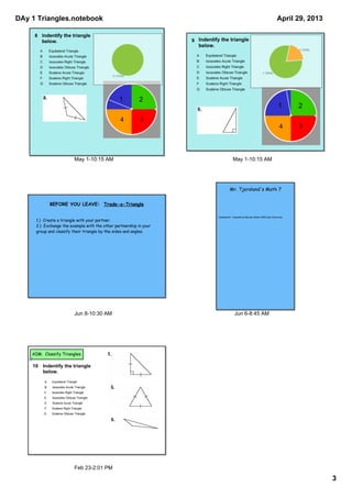 DAy 1 Triangles.notebook
3
April 29, 2013
May 1­10:15 AM
1 2
34
8  
A  
B  
C  
D  
E  
F  
G  
May 1­10:15 AM
1 2
34
9  
A  
B  
C  
D  
E  
F  
G  
Jun 8­10:30 AM
BEFORE YOU LEAVE: Trade-a-Triangle
1.) Create a triangle with your partner.
2.) Exchange the example with the other partnership in your
group and classify their triangle by the sides and angles.
Jun 6­8:45 AM
Homework: Cumulative Review Sheet #20 due tomorrow
Mr. Tjersland's Math 7
Feb 23­2:01 PM
AIM: Classify Triangles
10 Indentify the triangle 
below.
A Equilateral Triangle
B Isosceles Acute Triangle
C Isosceles Right Triangle
D Isosceles Obtuse Triangle
E Scalene Acute Triangle
F Scalene Right Triangle
G Scalene Obtuse Triangle
 