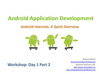 Android Application Development
      Android Internals: A Quick Overview




                                                    Ahsanul Karim
                                      ahsanul.karim@sentinelbd.com
Workshop: Day 1 Part 2                     Sentinel Solutions Ltd.
                                          http://www.sentinelbd.com
                                 http://androidstream.wordpress.com
 