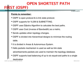 © 2002, Cisco Systems, Inc. All rights reserved. ICND v2.0—5-1
OPEN SHORTEST PATH
FIRST (OSPF)
Points to remember:
 OSPF is open protocol & is link state protocol.
 OSPF supports for VLSM & SUBNETTING.
 OSPF uses Dijkstra Algorithm to calculate the best paths.
 OSPF uses Cost (inverse of Bandwidth) as a metric.
 Sends updates when topology changes.
 OSPF is divided into hierarchical designs to minimize the routing
table.
 It is divided in Areas & Autonomous System.
 Hello packets mechanism is used as well as link state
advertisements packets are used to maintain the topology database.
 OSPF supports load balancing of up to six equal-cost paths to a single
destination
 