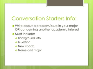 Conversation Starters Info:
 Write about a problem/issue in your major
OR concerning another academic interest
 Must include:
 Background info
 Question
 New vocab
 Name and major
 
