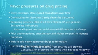 Payor pressures on drug pricing
• Deny coverage. More closed formularies over time
• Contracting for discounts (rarely share the discounts)
• Requiring generics (86% of all Rx’s filled in US are generic).
Extrapolate indications
• Report MD generic use rates and discuss with MDs who are out of range
• Prior authorizations, step therapy and higher co-pays to manage
brand use
• Wait to add newly approved drugs to formulary
• Unofficially “cover only on appeal”
IFAH CONFERENCE
2019
https://seekingalpha.com/article/3847036-drug-pricing-u-s-pressure-multiple-fronts-time-stay-away-
innovator-pharma
24
Results: Average rebates from pharma are growing
Consolidation of payers increases their negotiating power
 