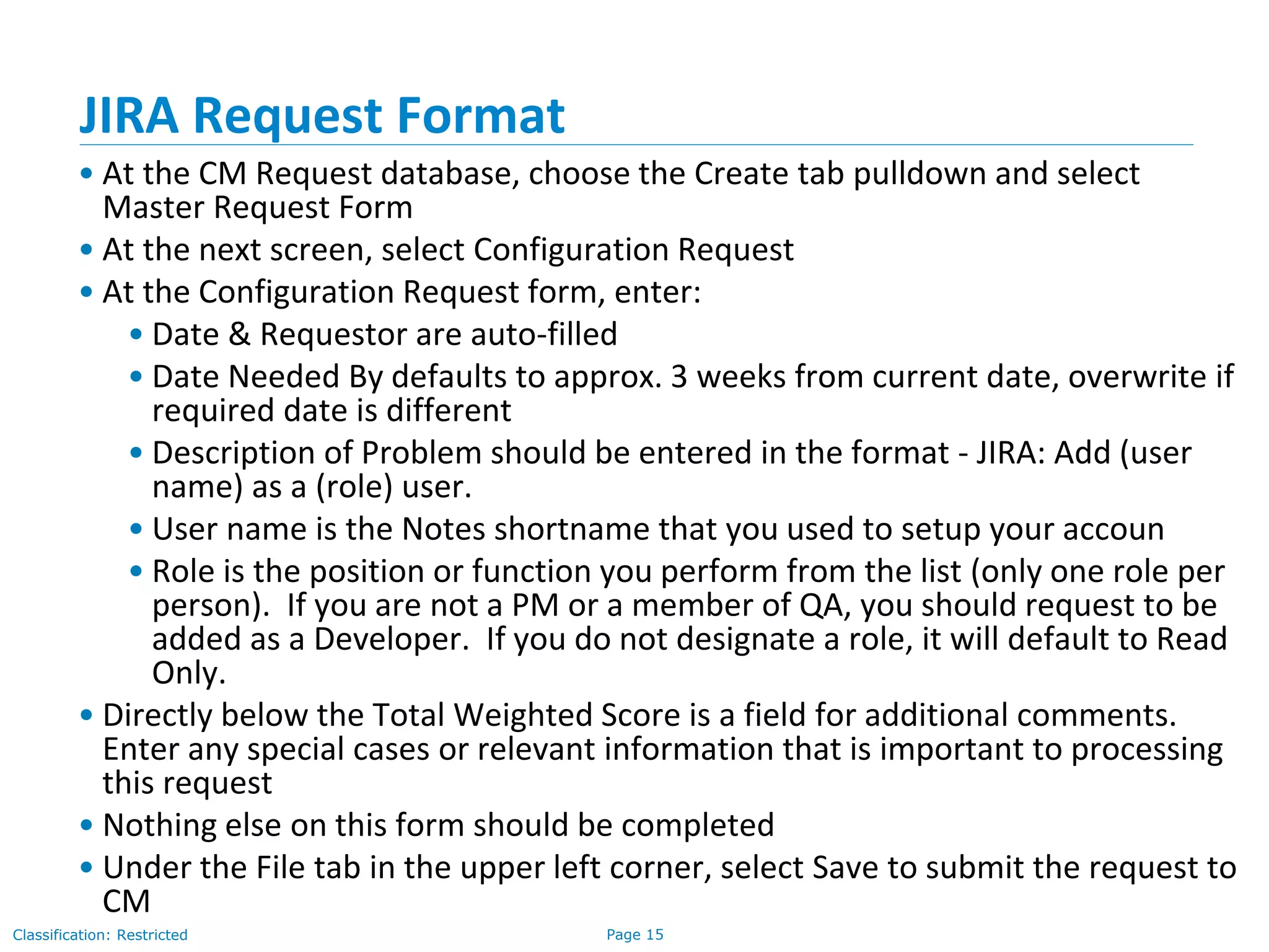 Page 15Classification: Restricted
JIRA Request Format
• At the CM Request database, choose the Create tab pulldown and select
Master Request Form
• At the next screen, select Configuration Request
• At the Configuration Request form, enter:
• Date & Requestor are auto-filled
• Date Needed By defaults to approx. 3 weeks from current date, overwrite if
required date is different
• Description of Problem should be entered in the format - JIRA: Add (user
name) as a (role) user.
• User name is the Notes shortname that you used to setup your accoun
• Role is the position or function you perform from the list (only one role per
person). If you are not a PM or a member of QA, you should request to be
added as a Developer. If you do not designate a role, it will default to Read
Only.
• Directly below the Total Weighted Score is a field for additional comments.
Enter any special cases or relevant information that is important to processing
this request
• Nothing else on this form should be completed
• Under the File tab in the upper left corner, select Save to submit the request to
CM
 