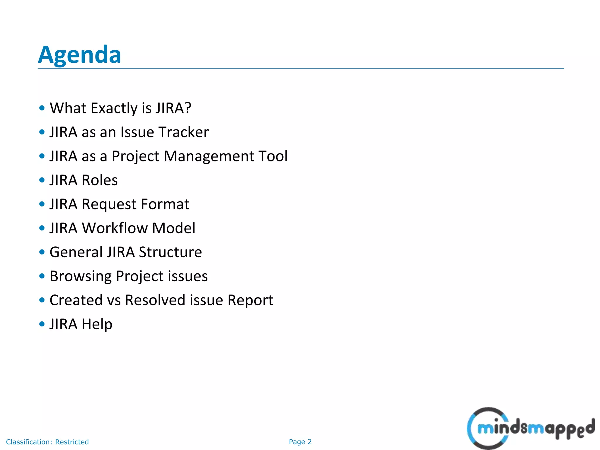 Page 2Classification: Restricted
Agenda
• What Exactly is JIRA?
• JIRA as an Issue Tracker
• JIRA as a Project Management Tool
• JIRA Roles
• JIRA Request Format
• JIRA Workflow Model
• General JIRA Structure
• Browsing Project issues
• Created vs Resolved issue Report
• JIRA Help
 