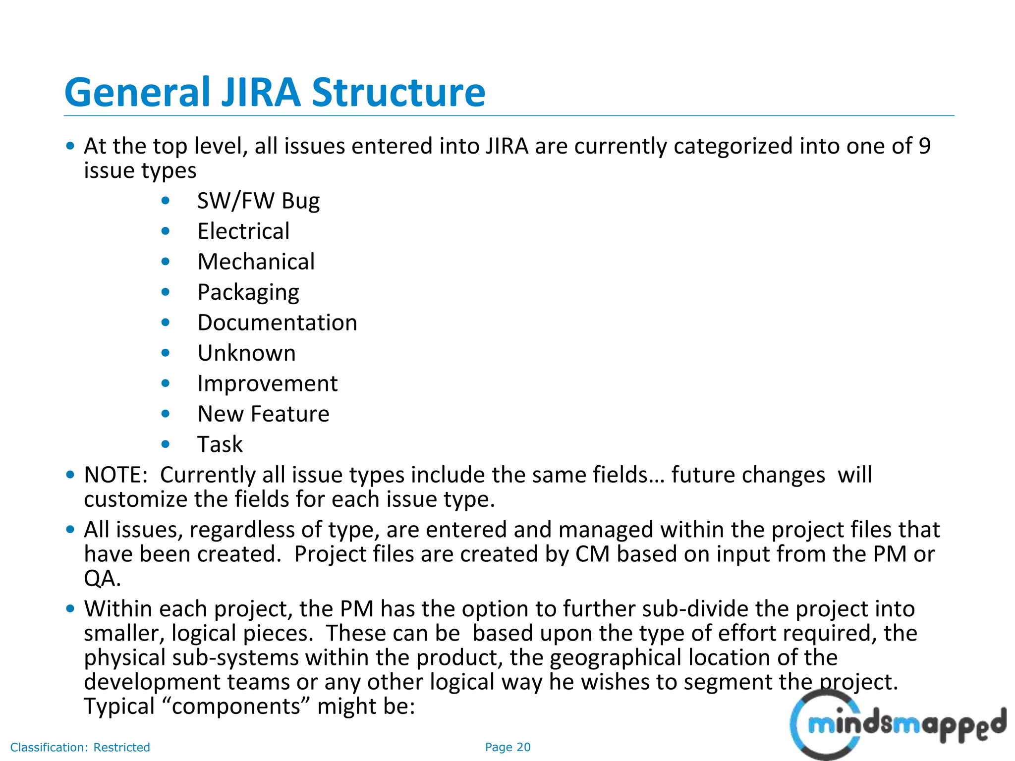 Page 20Classification: Restricted
General JIRA Structure
• At the top level, all issues entered into JIRA are currently categorized into one of 9
issue types
• SW/FW Bug
• Electrical
• Mechanical
• Packaging
• Documentation
• Unknown
• Improvement
• New Feature
• Task
• NOTE: Currently all issue types include the same fields… future changes will
customize the fields for each issue type.
• All issues, regardless of type, are entered and managed within the project files that
have been created. Project files are created by CM based on input from the PM or
QA.
• Within each project, the PM has the option to further sub-divide the project into
smaller, logical pieces. These can be based upon the type of effort required, the
physical sub-systems within the product, the geographical location of the
development teams or any other logical way he wishes to segment the project.
Typical “components” might be:
 