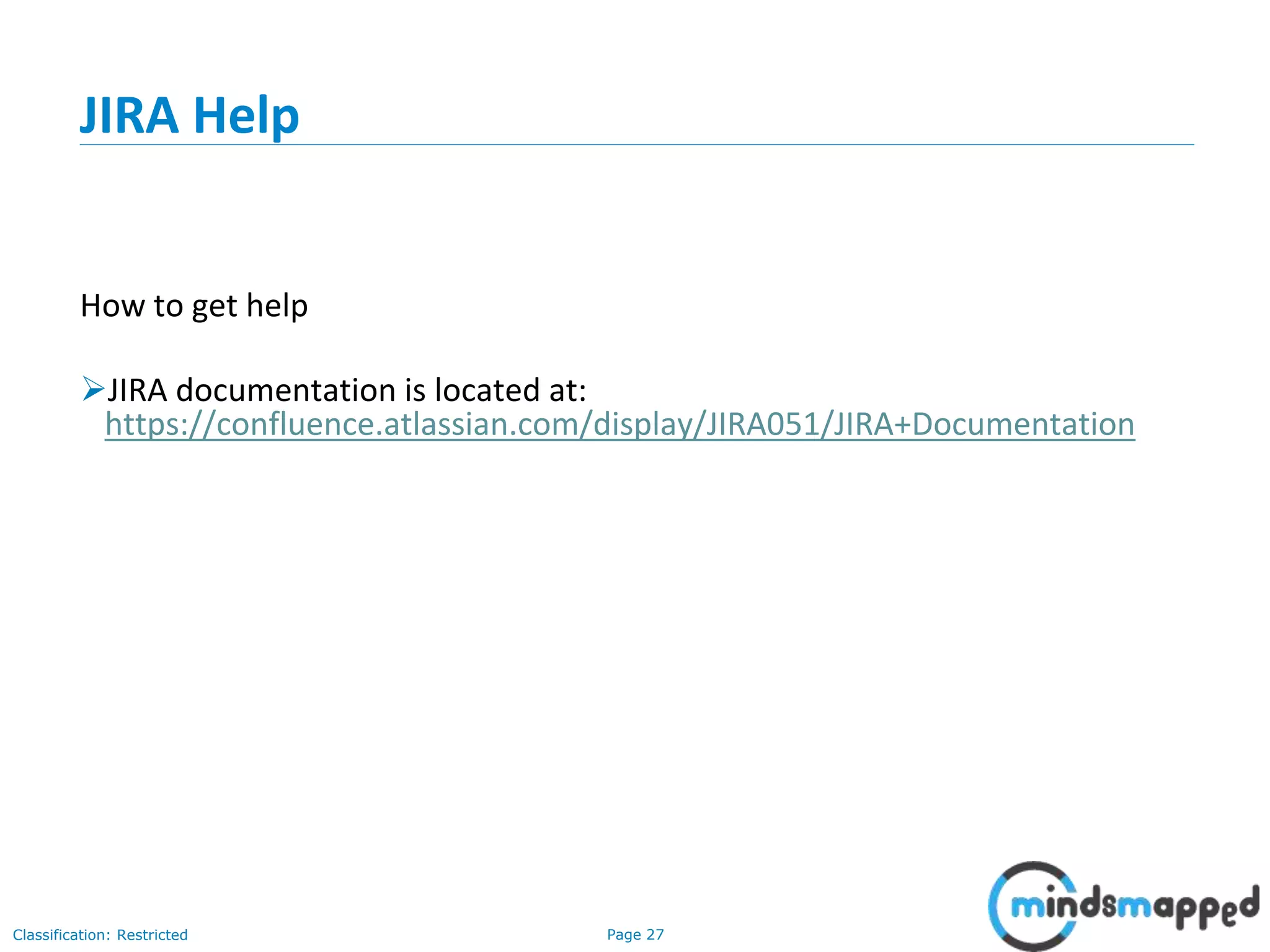 Page 27Classification: Restricted
JIRA Help
How to get help
JIRA documentation is located at:
https://confluence.atlassian.com/display/JIRA051/JIRA+Documentation
 