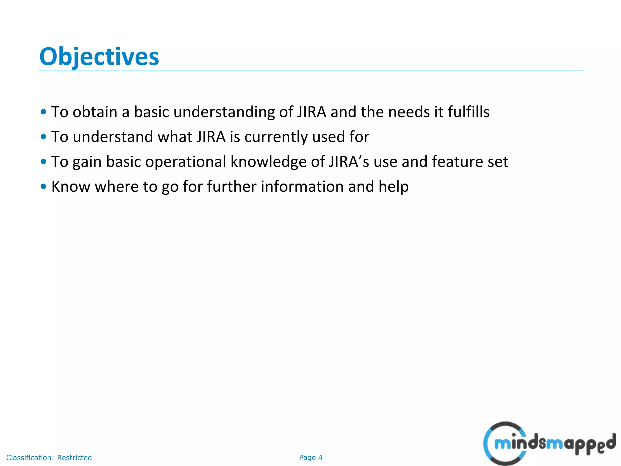 Page 4Classification: Restricted
Objectives
• To obtain a basic understanding of JIRA and the needs it fulfills
• To understand what JIRA is currently used for
• To gain basic operational knowledge of JIRA’s use and feature set
• Know where to go for further information and help
 