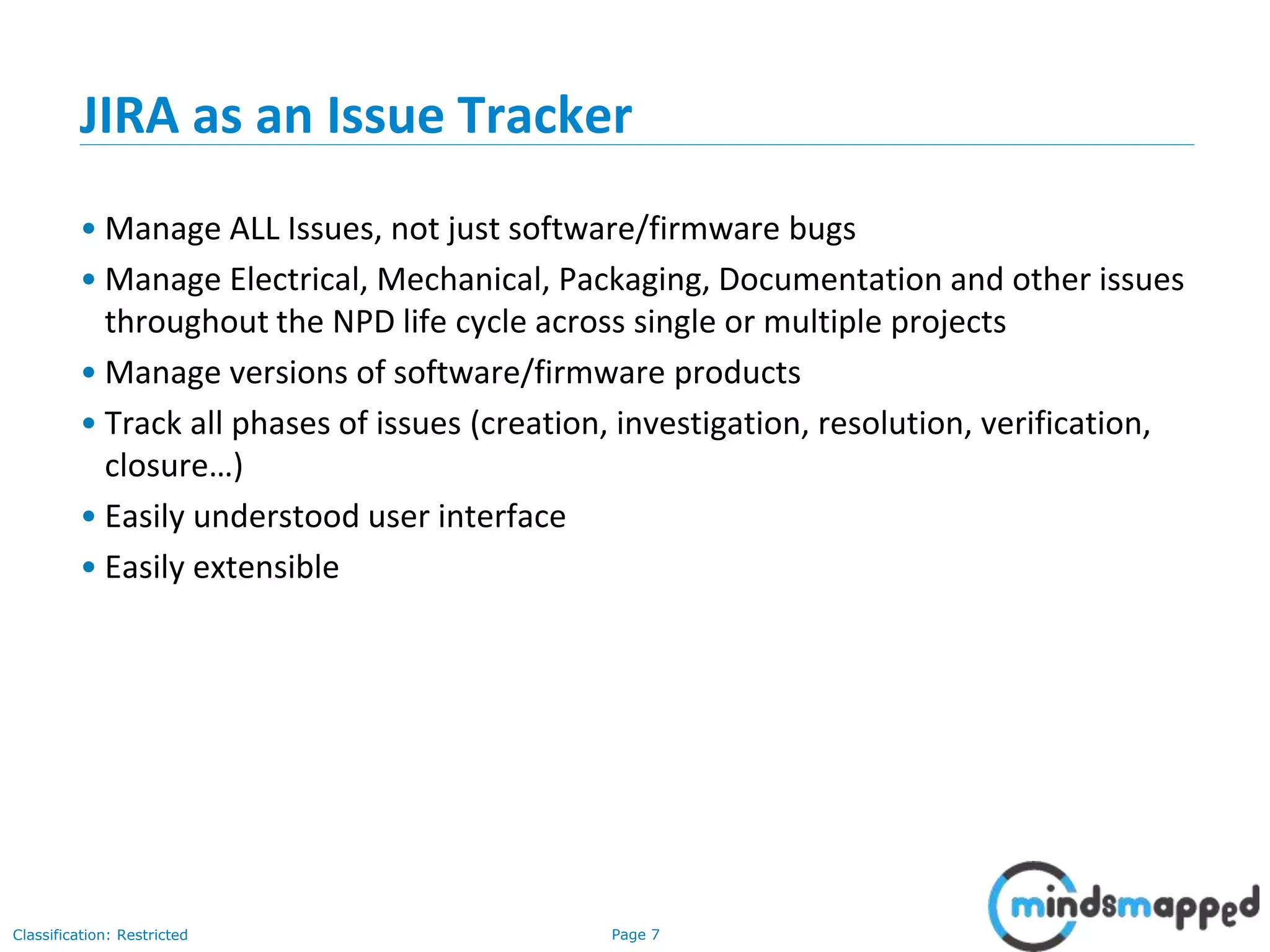 Page 7Classification: Restricted
JIRA as an Issue Tracker
• Manage ALL Issues, not just software/firmware bugs
• Manage Electrical, Mechanical, Packaging, Documentation and other issues
throughout the NPD life cycle across single or multiple projects
• Manage versions of software/firmware products
• Track all phases of issues (creation, investigation, resolution, verification,
closure…)
• Easily understood user interface
• Easily extensible
 