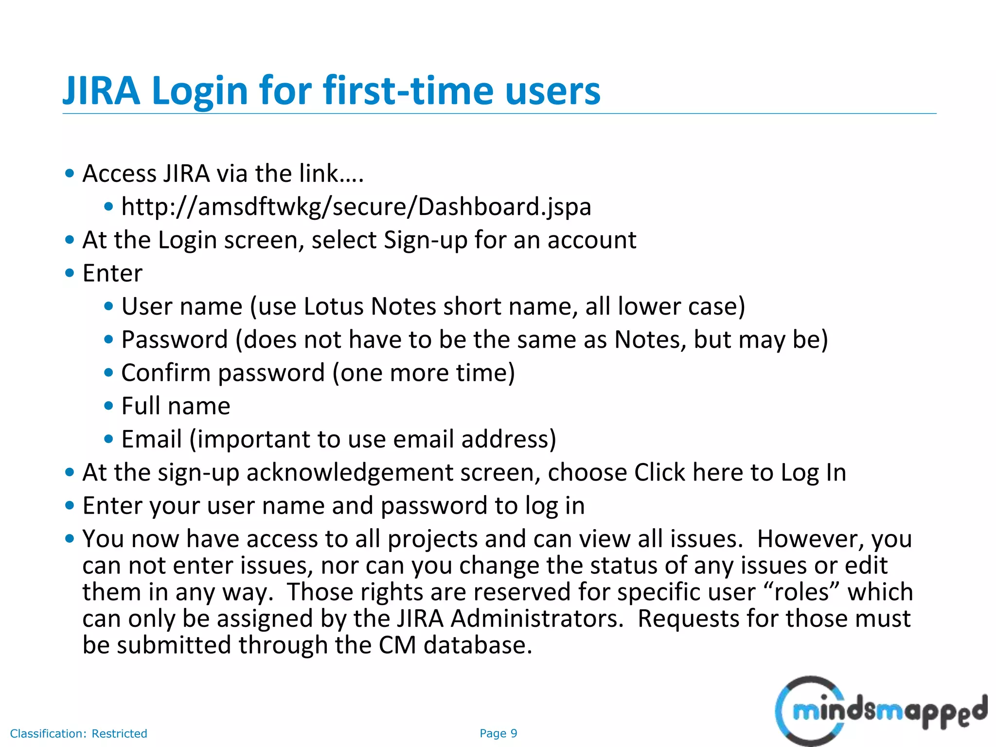 Page 9Classification: Restricted
JIRA Login for first-time users
• Access JIRA via the link….
• http://amsdftwkg/secure/Dashboard.jspa
• At the Login screen, select Sign-up for an account
• Enter
• User name (use Lotus Notes short name, all lower case)
• Password (does not have to be the same as Notes, but may be)
• Confirm password (one more time)
• Full name
• Email (important to use email address)
• At the sign-up acknowledgement screen, choose Click here to Log In
• Enter your user name and password to log in
• You now have access to all projects and can view all issues. However, you
can not enter issues, nor can you change the status of any issues or edit
them in any way. Those rights are reserved for specific user “roles” which
can only be assigned by the JIRA Administrators. Requests for those must
be submitted through the CM database.
 