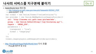 • HelloWorld.html 재수정
• http://neowms.sci.gsfc.nasa.gov/view.php?datasetId=SEDAC_POP
• JAVA SCRIPT 수정
var viewer = new Cesium.Viewer('cesiumContainer');
var provider = new Cesium.WebMapServiceImageryProvider({
url: 'http://neowms.sci.gsfc.nasa.gov/wms/wms',
proxy : new Cesium.DefaultProxy('/cgi-bin/proxy.py/'),
layers : 'SEDAC_POP',
parameters : {
transparent : 'true',
format : 'image/png'
}
});
viewer.imageryLayers.addImageryProvider(provider);
• http://localhost/Apps/HelloWorld.html 다시 호출
• Proxy를 통하여 잘 보임
나사의 서비스를 지구본에 붙이기
100
Do it!
 