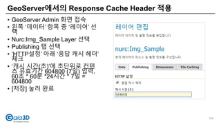 • GeoServer Admin 화면 접속
• 왼쪽 ‘데이터’ 항목 중 ‘레이어’ 선
택
• Nurc:Img_Sample Layer 선택
• Publishing 탭 선택
• ‘HTTP설정’ 아래 ‘응답 캐시 헤더’
체크
• ‘캐시 시간(초)’에 초단위로 컨텐
츠 유효기간 604800 (7일) 입력.
60초 * 60분 *24시간 * 7일 =
604800
• [저장] 눌러 완료
GeoServer에서의 Response Cache Header 적용
106
 