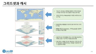 그리드샛과 캐시
109
• 지도가 나타내는 영역을 일정한 간격의 연속된
사각형 이미지로 미리 만들어 저장소에 저장
• 타일 이미지는 PNG/JPG등 다양한 포맷으로 생
성 가능
• 타일영역을 레벨별로 피라미드화 하여 캐시 이미
지 저장
• 레벨별 해상도(resolution), 축척(scale)을 설정하
여 레벨 규칙을 정함
• 일반적으로 전국레벨의 캐시 이미지를 생성하는
데에는 많은 시간적인 자원을 필요로함
• 일부 많이 사용될 것으로 예상되는 지역 또는 많
은 형상들이 집중되어있는 부분을 지정하여 캐
시 설정하여 해결
109
 