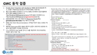 GWC 동작 검증
 Enable direct integration with GeoServer WMS 옵션을 활성화 하
고, 호출시 Tiled=true 옵션을 추가하면 GWC 사용가능
 혹은 일반 WMS 인터페이스가 아닌 GWC 인터페이스를 호출해야
동작 (일반 WMS인터페이스가
‘http://localhost:8080/geoserver/wms’라면 GWC 인터페이스는
‘http://localhost:8080/geoserver/gwc/service/wms’임)
 GWC를 통해 서비스된 컨텐츠의 Response Header에는
geowebcache-tile-index 라는 헤더가 추가됨
 WMS Tile Client Recommendation 규약을 따르지 않는 요청은 캐
시 안됨
 때문에 OpenLayers에서 WMS 레이어 설정시 레이어의 범위와 타
일크기를 정확히 지정해 주어야 함
 2.3.x 버전부터 Grid Set을 만드는 UI를 제공하여 국내 좌표계도
어렵지 않게 이용 가능
var maxExtent = new OpenLayers.Bounds(-20037508, -20037508, 20037508, 20037508),
restrictedExtent = maxExtent.clone(),
maxResolution = 156543.0339;
var options = {
projection: new OpenLayers.Projection("EPSG:900913"),
displayProjection: new OpenLayers.Projection("EPSG:4326"),
units: "m",
numZoomLevels: 18,
maxResolution: maxResolution,
maxExtent: maxExtent,
restrictedExtent: restrictedExtent
};
map = new OpenLayers.Map('map', options);
112
 