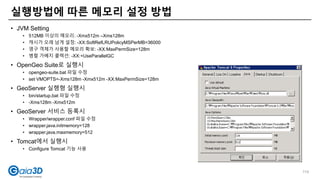• JVM Setting
• 512MB 이상의 메모리: -Xmx512m –Xms128m
• 캐시가 오래 남게 설정: -XX:SoftRefLRUPolicyMSPerMB=36000
• 영구 객체가 사용할 메모리 확보: -XX:MaxPermSize=128m
• 병렬 가베지 콜렉션: -XX:+UseParallelGC
• OpenGeo Suite로 실행시
• opengeo-suite.bat 파일 수정
• set VMOPTS=-Xms128m -Xmx512m -XX:MaxPermSize=128m
• GeoServer 실행형 실행시
• bin/startup.bat 파일 수정
• -Xms128m -Xmx512m
• GeoServer 서비스 등록시
• Wrapper/wrapper.conf 파일 수정
• wrapper.java.initmemory=128
• wrapper.java.maxmemory=512
• Tomcat에서 실행시
• Configure Tomcat 기능 사용
실행방법에 따른 메모리 설정 방법
114
 