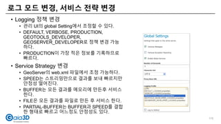 • Logging 정책 변경
• 관리 UI의 global Setting에서 조정할 수 있다.
• DEFAULT, VERBOSE, PRODUCTION,
GEOTOOLS_DEVELOPER,
GEOSERVER_DEVELOPER로 정책 변경 가능
하다.
• PRODUCTION이 가장 적은 정보를 기록하므로
빠르다.
• Service Strategy 변경
• GeoServer의 web.xml 파일에서 조정 가능하다.
• SPEED는 스트리밍만으로 결과를 보내 빠르지만
안정성 떨어진다.
• BUFFER는 모든 결과를 메모리에 만든후 서비스
한다.
• FILE은 모든 결과를 파일로 만든 후 서비스 한다.
• PARTIAL-BUFFER는 BUFFER과 SPEED를 결합
한 형태로 빠르고 어느정도 안정성도 있다.
로그 모드 변경, 서비스 전략 변경
115
 