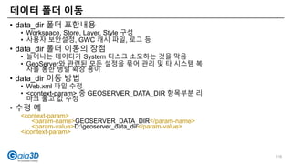 • data_dir 폴더 포함내용
• Workspace, Store, Layer, Style 구성
• 사용자 보안설정, GWC 캐시 파일, 로그 등
• data_dir 폴더 이동의 장점
• 늘어나는 데이터가 System 디스크 소모하는 것을 막음
• GeoServer와 관련된 모든 설정을 묶어 관리 및 타 시스템 복
사를 통한 병렬 확장 용이
• data_dir 이동 방법
• Web.xml 파일 수정
• <context-param> 중 GEOSERVER_DATA_DIR 항목부분 리
마크 풀고 값 수정
• 수정 예
<context-param>
<param-name>GEOSERVER_DATA_DIR</param-name>
<param-value>D:geoserver_data_dir</param-value>
</context-param>
데이터 폴더 이동
116
 