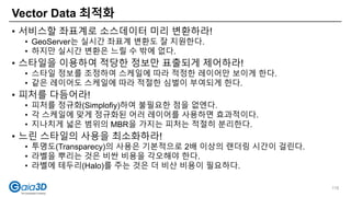 • 서비스할 좌표계로 소스데이터 미리 변환하라!
• GeoServer는 실시간 좌표계 변환도 잘 지원한다.
• 하지만 실시간 변환은 느릴 수 밖에 없다.
• 스타일을 이용하여 적당한 정보만 표출되게 제어하라!
• 스타일 정보를 조정하여 스케일에 따라 적정한 레이어만 보이게 한다.
• 같은 레이어도 스케일에 따라 적절한 심벌이 부여되게 한다.
• 피처를 다듬어라!
• 피처를 정규화(Simplofiy)하여 불필요한 점을 없엔다.
• 각 스케일에 맞게 정규화된 어러 레이어를 사용하면 효과적이다.
• 지나치게 넓은 범위의 MBR을 가지는 피처는 적절히 분리한다.
• 느린 스타일의 사용을 최소화하라!
• 투명도(Transparecy)의 사용은 기본적으로 2배 이상의 랜더링 시간이 걸린다.
• 라벨을 뿌리는 것은 비싼 비용을 각오해야 한다.
• 라벨에 테두리(Halo)를 주는 것은 더 비산 비용이 필요하다.
Vector Data 최적화
118
 