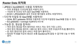 • JPEG나 ArcGRID의 사용을 자제하라!
• 이런 포맷들은 디코딩에 많은 비용이 든다.
• 가능한 한 인코딩 되지 않은 GeoTiff를 사용하라.
• ECW나 JPEG2000와 같은 진보된 웨이블릿 포맷도 바람직하다.
• 다단계 타일링 된 GeoTiff를 사용하라!
• GDAL 툴인 gdaladdo 명령을 이용하면 다단계 타일링된 GeoTiff를 만들 수 있다.
• Ex) gdaladdo -r average mytiff.tif 2 4 8 16
• 가능한 한, 영상을 합쳐라!
• 여러 장의 영상을 여러 레이어로 서비스 하는 것이 가장 느리다.
• 여러 장의 영상을 레이어 그룹으로 묶어 서비스 하면 조금(아주조금) 빨라진다.
• 한 개의 영상으로 합처 서비스 하면 많이 빨라진다.
• 하지만 약 4GB 이상의 영상은 보통 GeoServer에 올릴 수 없기에 나눌 수 밖에
없다.
Raster Data 최적화
119
 