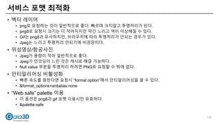 • 벡터 레이어
• png로 요청하는 것이 일반적으로 좋다. 빠르며 크지않고 투명처리가 된다.
• png8로 요청시 크기는 더 작아지지만 약간 느리고 색이 이상해질 수 있다.
• Gif는 png8과 유사하지만, 브라우저에 따라 투명처리가 안되는 경우가 있다.
• Jpeg는 느리고 투명처리 안되기에 비권장이다.
• 위성영상/항공사진
• Jpeg가 용량이 작아 일반적으로 좋다.
• Jpeg가 인코딩이 느린 것은 캐시로 해결 가능하다.
• Null value 부분을 투명처리 하려면 PNG로 요청할 수 밖에 없다.
• 안티알리어싱 비활성화
• 빠른 속도를 원한다면 요청시 “format option”에서 안티알리어싱을 끌 수 있다.
• &format_options=antialias:none
• “Web safe” palette 이용
• 이 옵션은 png8과 gif 포멧 이용시만 유효하다.
• &palette:safe
서비스 포맷 최적화
120
 