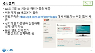 Git 설치
• Git의 저장소 기능과 명령어들을 제공
• 여러가지 git 배포본이 있음
• 윈도우용은 https://git-scm.com/downloads 에서 배포하는 버전 많이 사
용
• 설치파일 다운받아 실행하면
쉽게 설치 가능
• 옵션 별도 선택 없이
기본값으로 설치하면 됨
Do it!
23
 