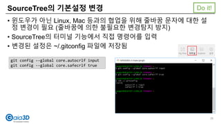 SourceTree의 기본설정 변경
• 윈도우가 아닌 Linux, Mac 등과의 협업을 위해 줄바꿈 문자에 대한 설
정 변경이 필요 (줄바꿈에 의한 불필요한 변경탐지 방지)
• SourceTree의 터미널 기능에서 직접 명령어를 입력
• 변경된 설정은 ~/.gitconfig 파일에 저장됨
git config --global core.autocrlf input
git config --global core.safecrlf true
Do it!
26
 