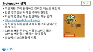 Notepad++ 설치
• 무료지만 무척 편리하고 강력한 텍스트 편집기
• 한글 인코딩을 거의 완벽하게 판단함
• 파일의 변경을 자동 판단하는 기능 편리
• https://notepad-plus-plus.org/
• 설치 파일 다운받아 계속 다음으로 넘어가면
쉽게 설치
• 64비트 버전은 안되는 플러그인이 많아
32비트 버전을 사용하는 것이 좋음
• 실습에서 소스변경에 사용
Do it!
27
 