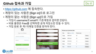 Github 접속과 가입
• https://github.com 에 접속한다.
• 계정이 있는 사람은 [Sign in]으로 로그인
• 계정이 없는 사람은 [Sign up]으로 가입
• 가입시 username과 email이 기존계정과 겹치면 안된다.
• 비용 플랜은 Free를 선택하면 공개 저장소만 만들 수 있다.
• 가입 완료 후 꼭! 이메일 인증을 받아야 한다.
Do it!
29
 
