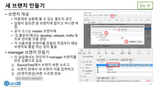 새 브랜치 만들기
• 브랜치 개념
• 마음대로 실험해 볼 수 있는 별도의 공간
• 실험이 잘되면 원 브랜치에 합치고 아니면 버
림
• 공식 소스는 master 브랜치에
• ‘깃 플로우’에서는 develop, release, hotfix 등
으로 관리할 것을 권장
• 각 사용자별 브랜치를 만들어 작업하다 해당
브랜치와 통합 하는 것이 좋음
• manager 브랜치 만들기
• 이 실습에서는 관리자가 manager 브랜치를
만든 상황으로 실습
① SourceTree에서 브랜치 버튼 누르고
② 브랜치 창에서 새 브랜치 이름 입력하고
③ [브랜치생성] 버튼 누르면 완료
git branch manager
1
2
3
Do it!
42
 