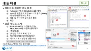 충돌 해결
• 에디터를 이용한 충돌 해결
① Notepad++에서 README.md를 열어
② ====을 기준으로 로컬(<<<<)과 원격 (>>>>)
의 변경사항이 보임 확인
③ 이를 잘 판단하여 올바르게 정리
④ 저장
• 충돌 해결로 표시
① SourceTree에서 느낌표가 있는
READMW.md를 오른쪽 클릭하고
② [충돌해결]
③ [해결된 것으로 표시] 선택
④ 커밋 메시지를 확인하고 [커밋]
⑤ 히스토리에서 병합된 것을 확인
[참고] Eclipse에서는 다음 링크처럼
http://blog.naver.com/PostView.nhn?blogId=lge920904&logNo=220274506449
2
3
4
1
2
3
4
5
git commit -a -m "conflict solved"
Do it!
48
 
