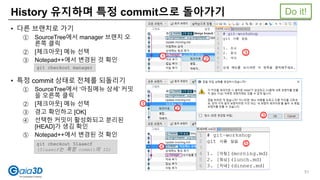 History 유지하며 특정 commit으로 돌아가기
• 다른 브랜치로 가기
① SourceTree에서 manager 브랜치 오
른쪽 클릭
② [체크아웃] 메뉴 선택
③ Notepad++에서 변경된 것 확인
• 특정 commit 상태로 전체를 되돌리기
① SourceTree에서 ‘아침메뉴 상세’ 커밋
을 오른쪽 클릭
② [체크아웃] 메뉴 선택
③ 경고 확인하고 [OK]
④ 선택한 커밋이 활성화되고 분리된
[HEAD]가 생김 확인
⑤ Notepad++에서 변경된 것 확인
1
git checkout manager
1
git checkout 51aaecf
(51aaecf는 특정 commit의 ID)
2
3
2
3
4
5
Do it!
51
 